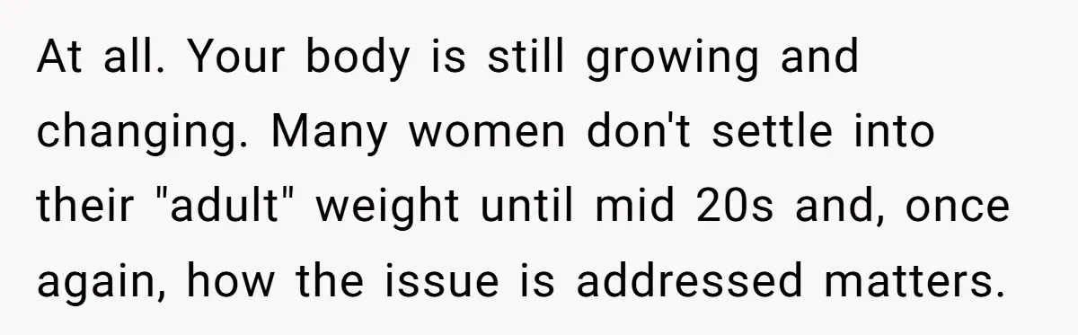 At all. Your body is still growing and changing. Many women don't settle into their "adult" weight until mid 20s and, once again, how the issue is addressed matters.