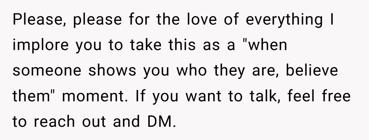 Please, please for the love of everything I implore you to take this as a "when someone shows you who they are, believe them" moment. If you want to talk,...
