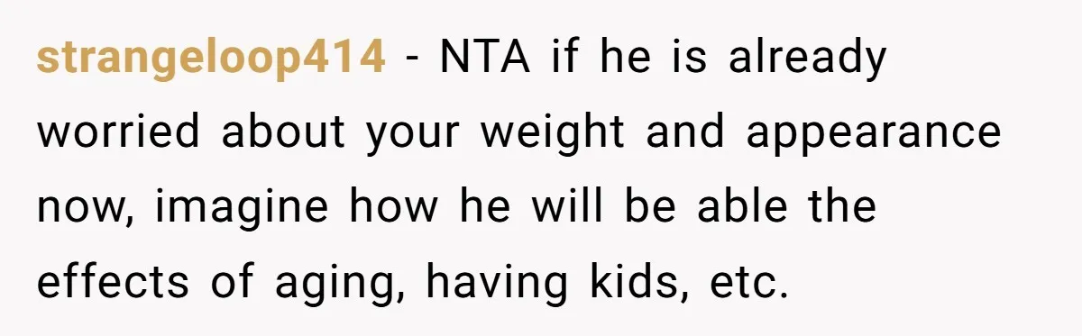 strangeloop414 − NTA if he is already worried about your weight and appearance now, imagine how he will be able the effects of aging, having kids, etc.