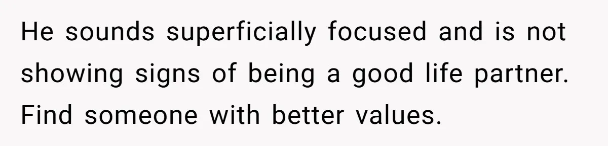 He sounds superficially focused and is not showing signs of being a good life partner. Find someone with better values.