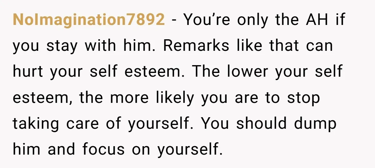 NoImagination7892 − You’re only the AH if you stay with him. Remarks like that can hurt your self esteem. The lower your self esteem, the more likely you are to...