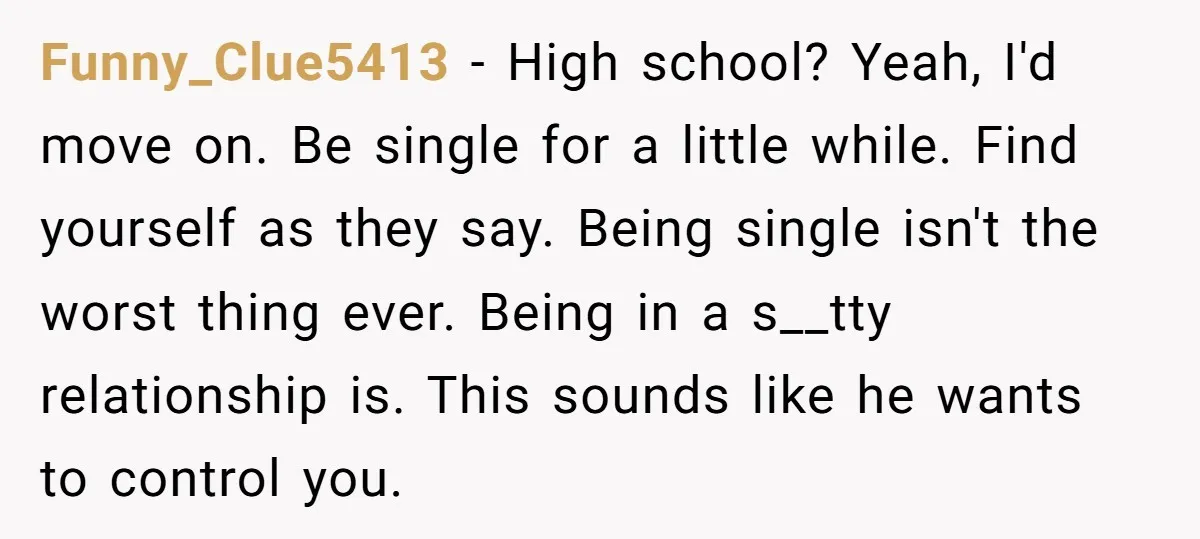 Funny_Clue5413 − High school? Yeah, I'd move on. Be single for a little while. Find yourself as they say. Being single isn't the worst thing ever. Being in a s__tty...