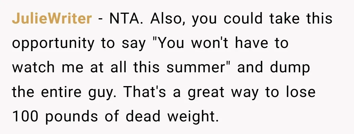 JulieWriter − NTA. Also, you could take this opportunity to say "You won't have to watch me at all this summer" and dump the entire guy. That's a great way...