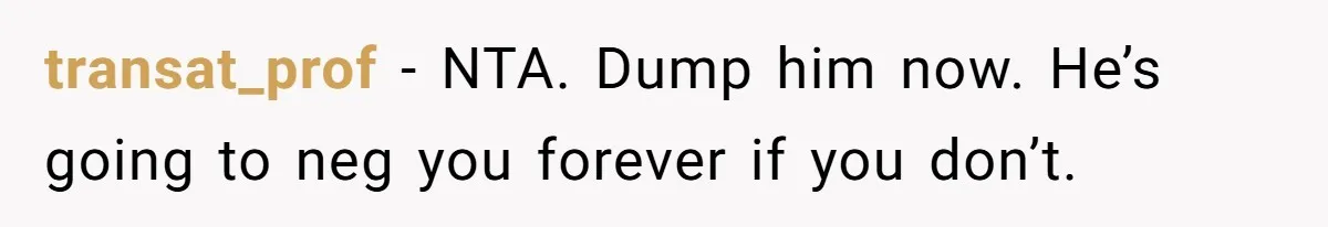 transat_prof − NTA. Dump him now. He’s going to neg you forever if you don’t.