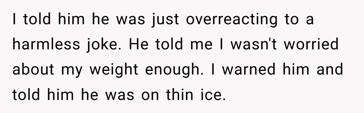 I told him he was just overreacting to a harmless joke. He told me I wasn't worried about my weight enough. I warned him and told him he was on...