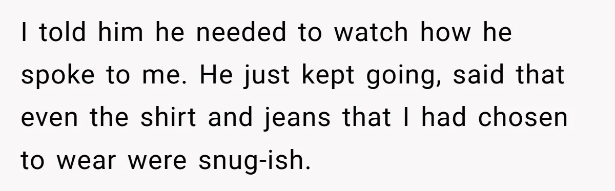 I told him he needed to watch how he spoke to me. He just kept going, said that even the shirt and jeans that I had chosen to wear were...
