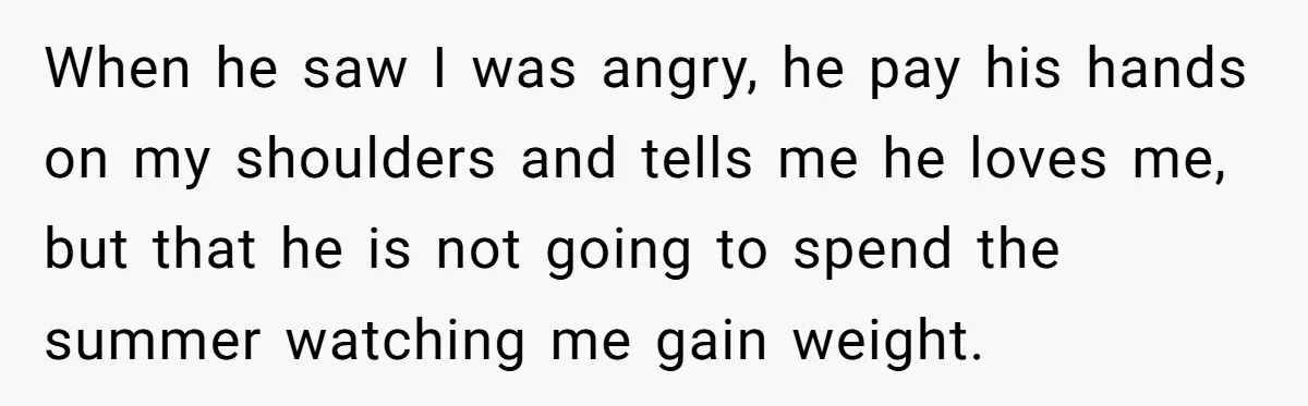 When he saw I was angry, he pay his hands on my shoulders and tells me he loves me, but that he is not going to spend the summer watching...
