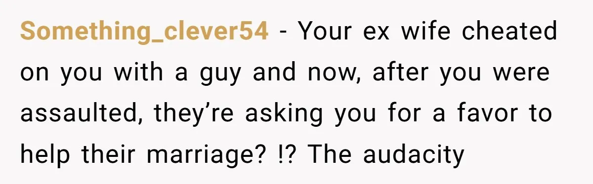 Something_clever54 - Your ex wife cheated on you with a guy and now, after you were assaulted, they’re asking you for a favor to help their marriage? !? The audacity