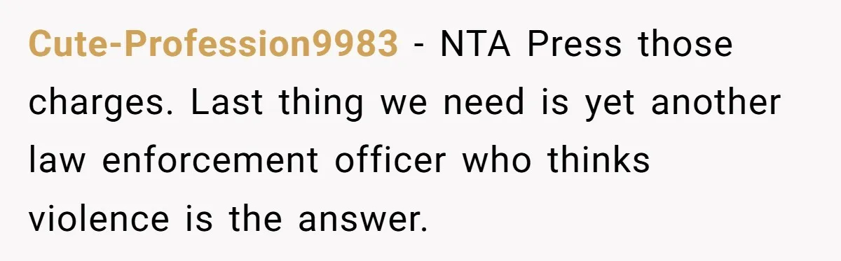 Cute-Profession9983 - NTA Press those charges. Last thing we need is yet another law enforcement officer who thinks violence is the answer.