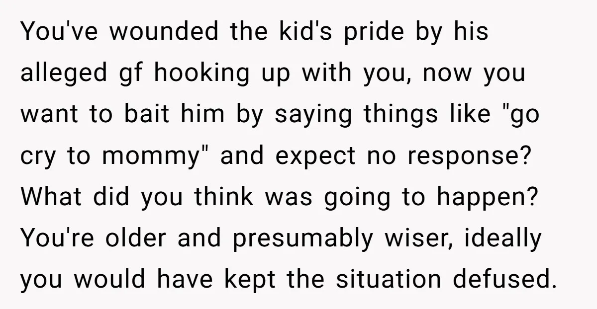 You've wounded the kid's pride by his alleged gf hooking up with you, now you want to bait him by saying things like "go cry to mommy" and expect no...