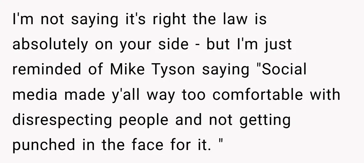 I'm not saying it's right the law is absolutely on your side - but I'm just reminded of Mike Tyson saying "Social media made y'all way too comfortable with disrespecting...