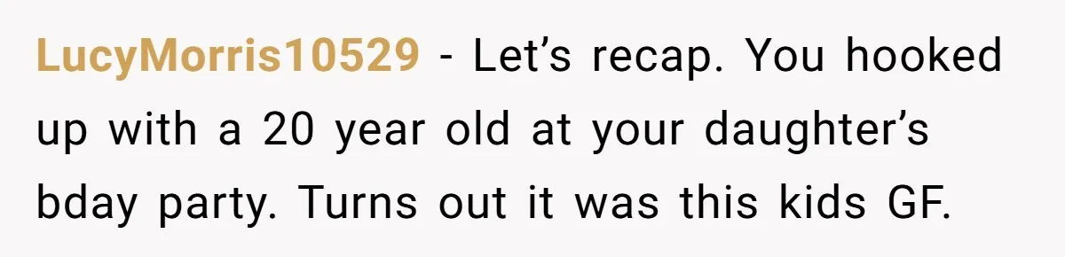LucyMorris10529 - Let’s recap. You hooked up with a 20 year old at your daughter’s bday party. Turns out it was this kids GF.