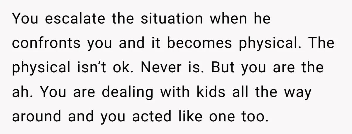 You escalate the situation when he confronts you and it becomes physical. The physical isn’t ok. Never is. But you are the ah. You are dealing with kids all the...
