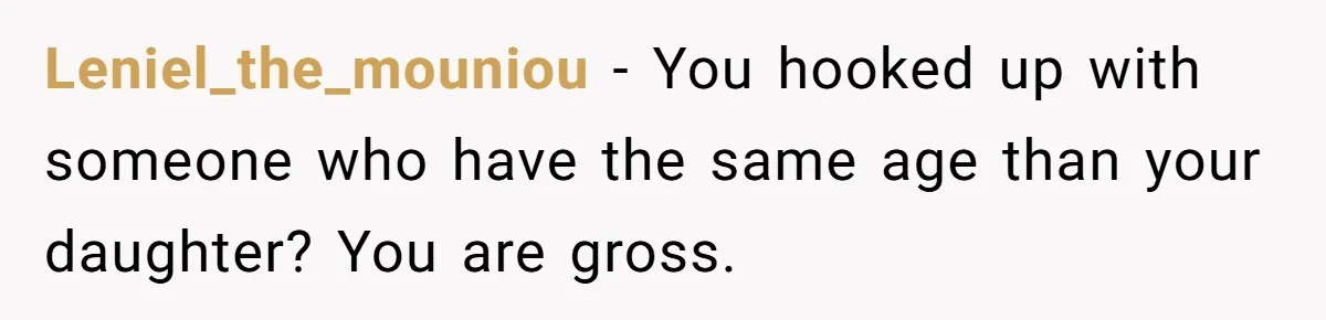 Leniel_the_mouniou - You hooked up with someone who have the same age than your daughter? You are gross.