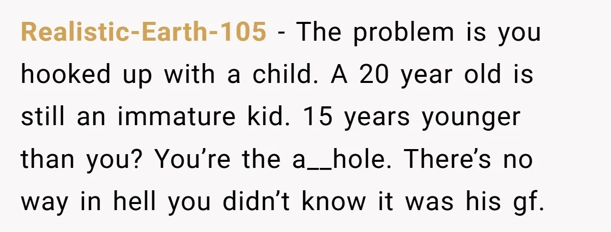 Realistic-Earth-105 - The problem is you hooked up with a child. A 20 year old is still an immature kid. 15 years younger than you? You’re the a__hole. There’s no...