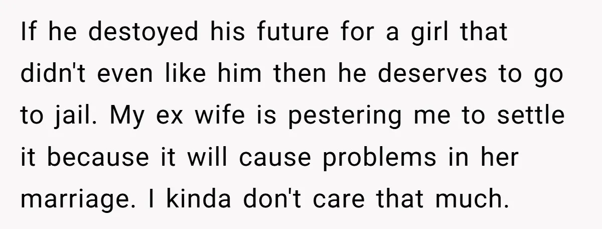 If he destoyed his future for a girl that didn't even like him then he deserves to go to jail. My ex wife is pestering me to settle it because...