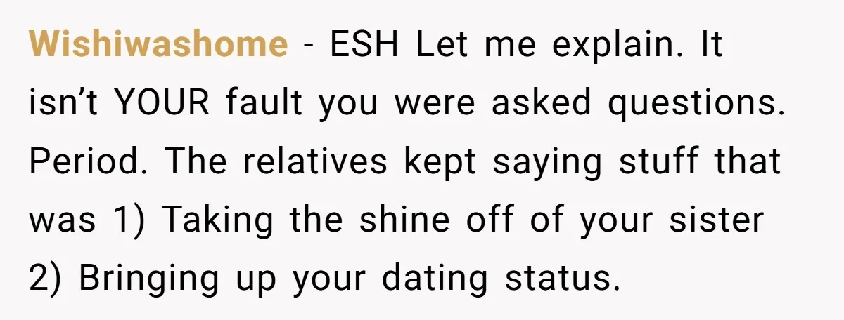 Wishiwashome − ESH Let me explain. It isn’t YOUR fault you were asked questions. Period. The relatives kept saying stuff that was 1) Taking the shine off of your sister...