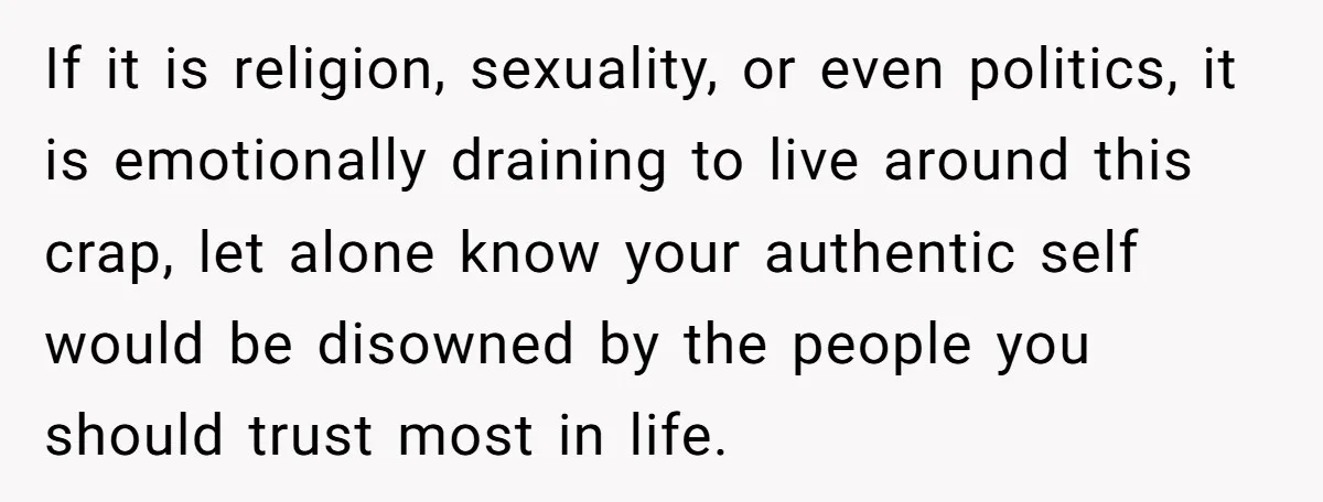 If it is religion, sexuality, or even politics, it is emotionally draining to live around this crap, let alone know your authentic self would be disowned by the people you...
