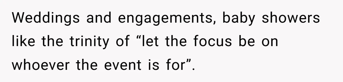 Weddings and engagements, baby showers like the trinity of “let the focus be on whoever the event is for”.