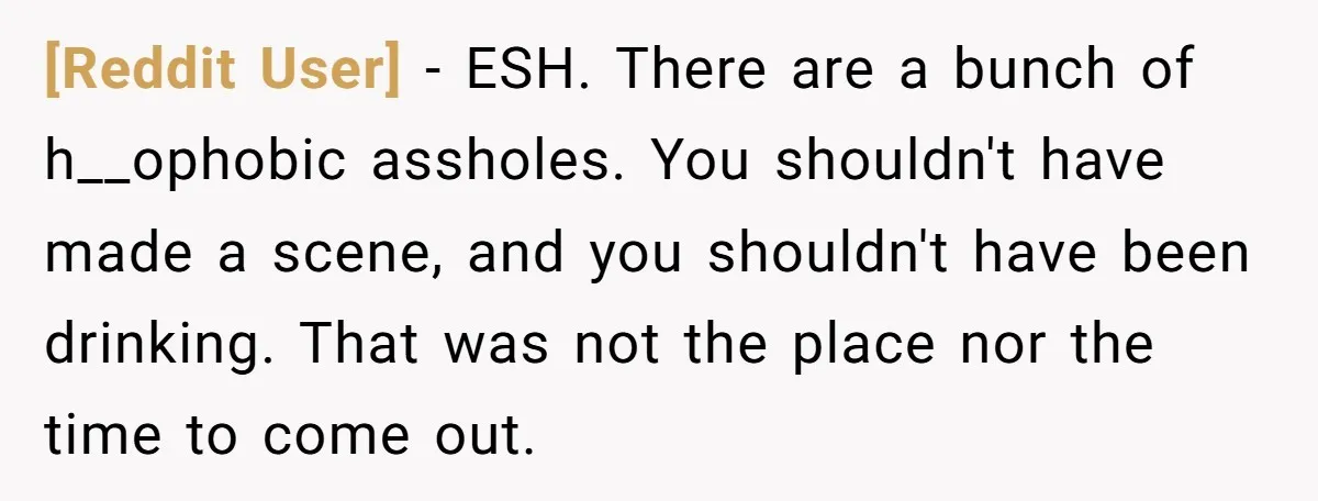 [Reddit User] − ESH. There are a bunch of h__ophobic assholes. You shouldn't have made a scene, and you shouldn't have been drinking. That was not the place nor the...