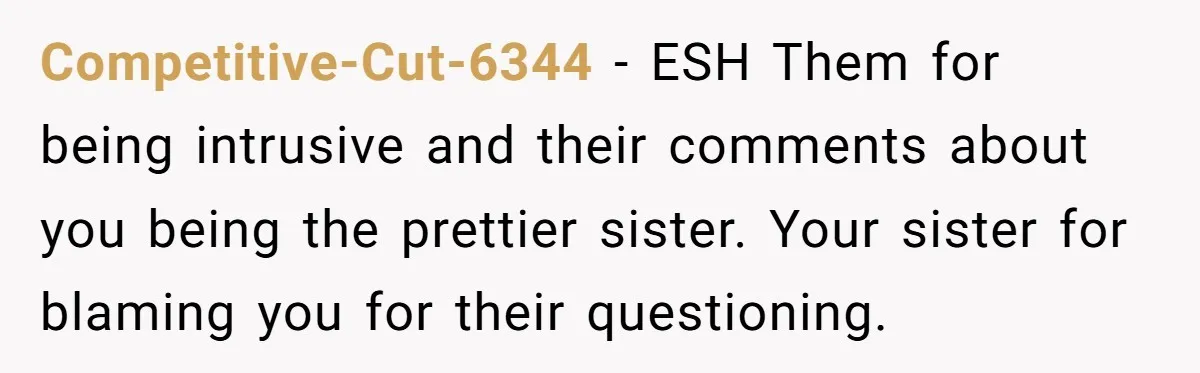 Competitive-Cut-6344 − ESH Them for being intrusive and their comments about you being the prettier sister. Your sister for blaming you for their questioning.