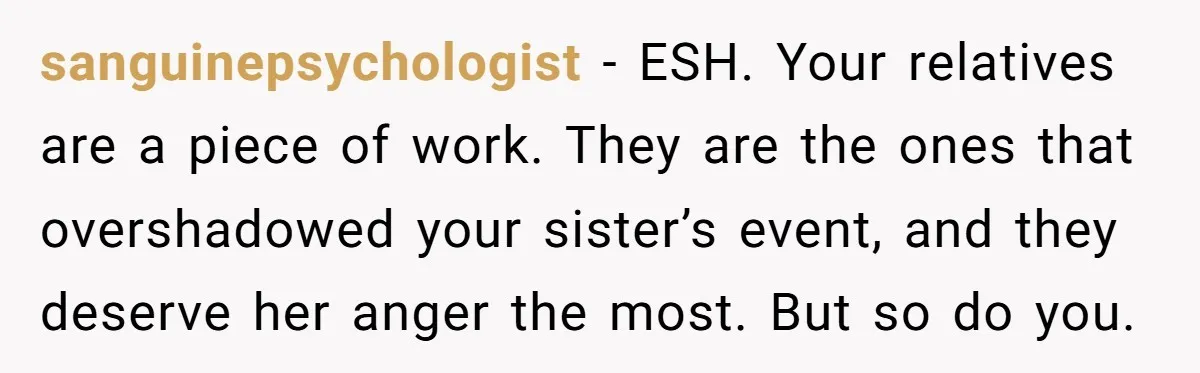 sanguinepsychologist − ESH. Your relatives are a piece of work. They are the ones that overshadowed your sister’s event, and they deserve her anger the most. But so do you.