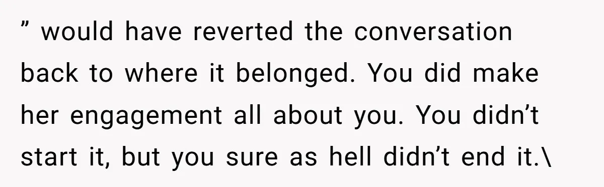 ” would have reverted the conversation back to where it belonged. You did make her engagement all about you. You didn’t start it, but you sure as hell didn’t end...