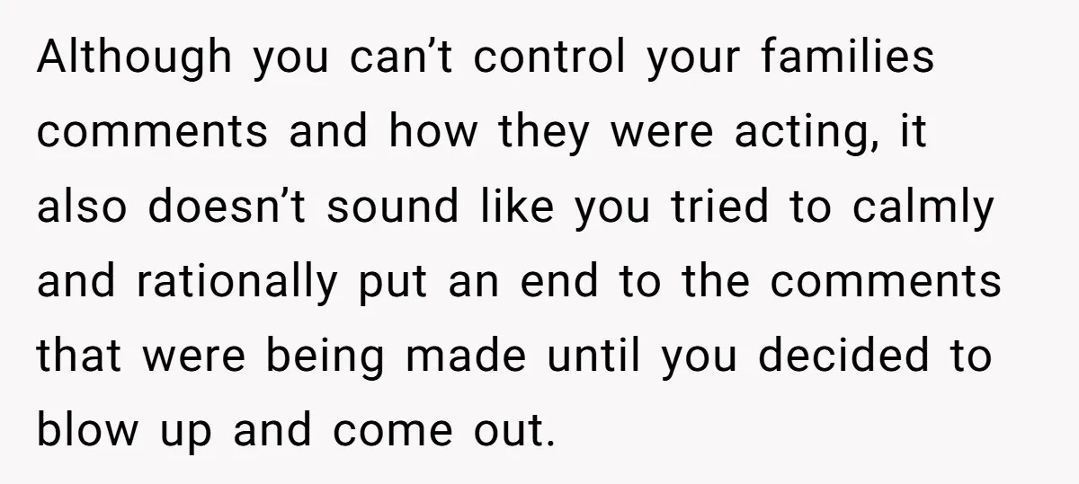 Although you can’t control your families comments and how they were acting, it also doesn’t sound like you tried to calmly and rationally put an end to the comments that...