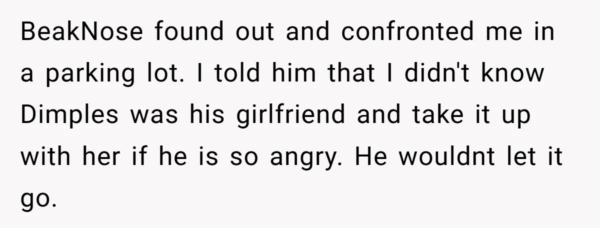 BeakNose found out and confronted me in a parking lot. I told him that I didn't know Dimples was his girlfriend and take it up with her if he is...