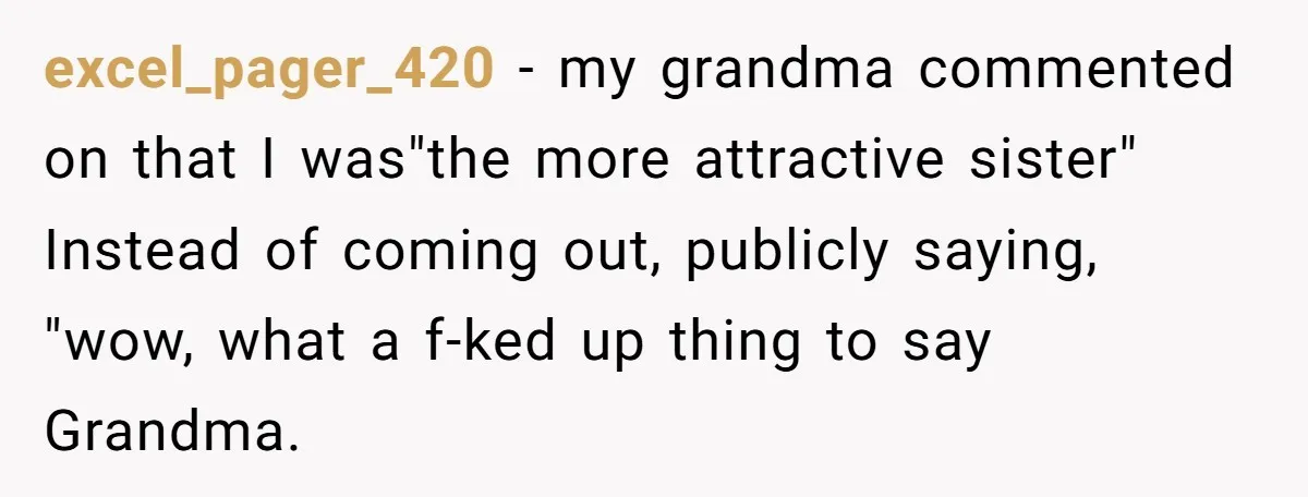 excel_pager_420 − my grandma commented on that I was"the more attractive sister" Instead of coming out, publicly saying, "wow, what a f-ked up thing to say Grandma.
