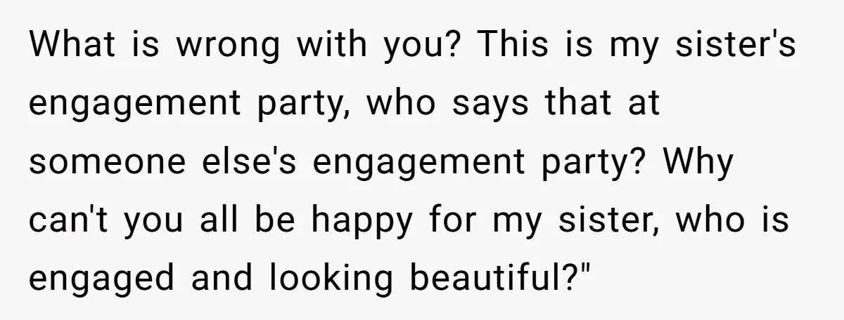 What is wrong with you? This is my sister's engagement party, who says that at someone else's engagement party? Why can't you all be happy for my sister, who is...