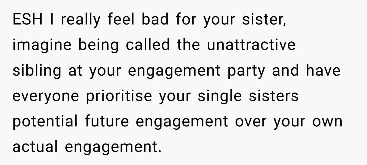 ESH I really feel bad for your sister, imagine being called the unattractive sibling at your engagement party and have everyone prioritise your single sisters potential future engagement over your...