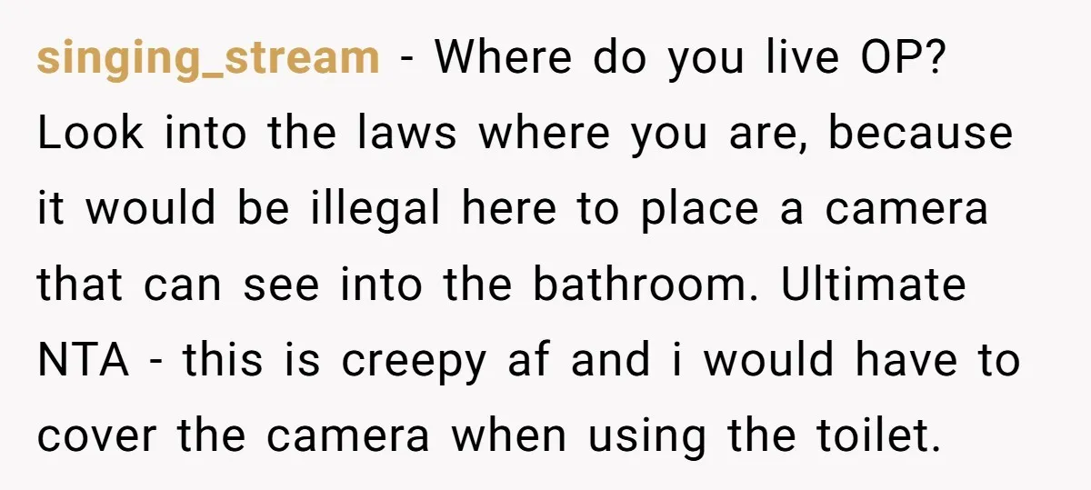 singing_stream − Where do you live OP? Look into the laws where you are, because it would be illegal here to place a camera that can see into the bathroom....
