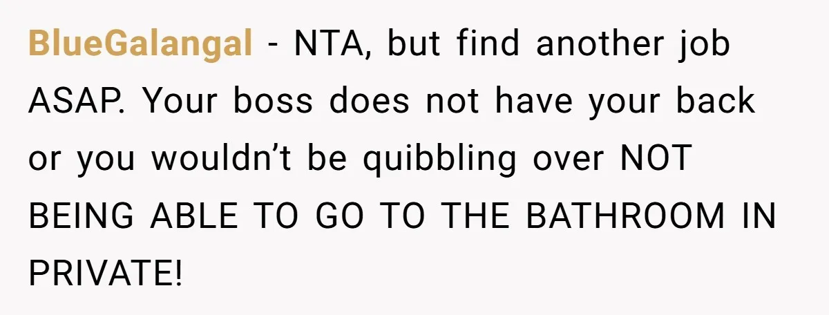 BlueGalangal − NTA, but find another job ASAP. Your boss does not have your back or you wouldn’t be quibbling over NOT BEING ABLE TO GO TO THE BATHROOM IN...
