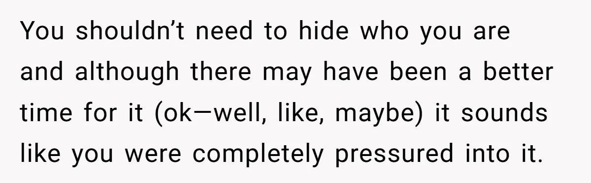 You shouldn’t need to hide who you are and although there may have been a better time for it (ok—well, like, maybe) it sounds like you were completely pressured into...