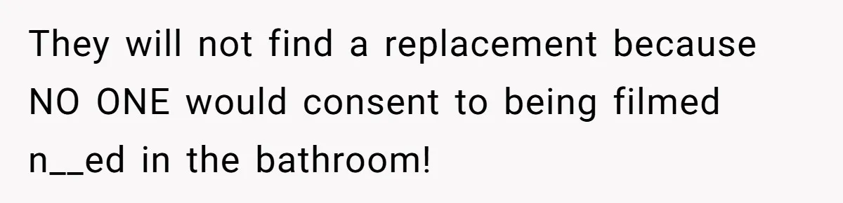 They will not find a replacement because NO ONE would consent to being filmed n__ed in the bathroom!
