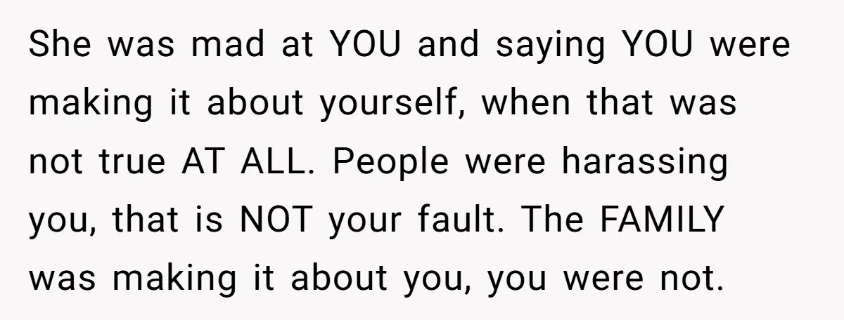 She was mad at YOU and saying YOU were making it about yourself, when that was not true AT ALL. People were harassing you, that is NOT your fault. The...