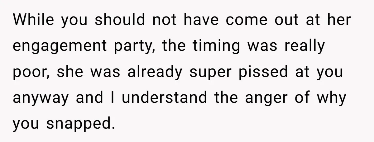 While you should not have come out at her engagement party, the timing was really poor, she was already super pissed at you anyway and I understand the anger of...