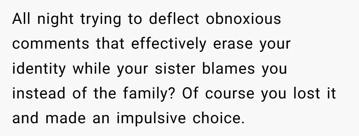All night trying to deflect obnoxious comments that effectively erase your identity while your sister blames you instead of the family? Of course you lost it and made an impulsive...