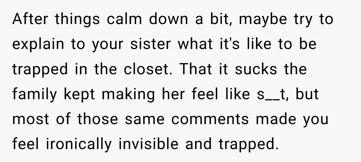 After things calm down a bit, maybe try to explain to your sister what it's like to be trapped in the closet. That it sucks the family kept making her...