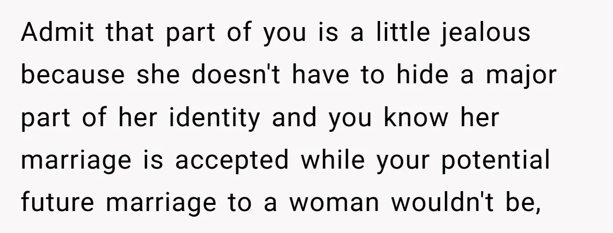 Admit that part of you is a little jealous because she doesn't have to hide a major part of her identity and you know her marriage is accepted while your...