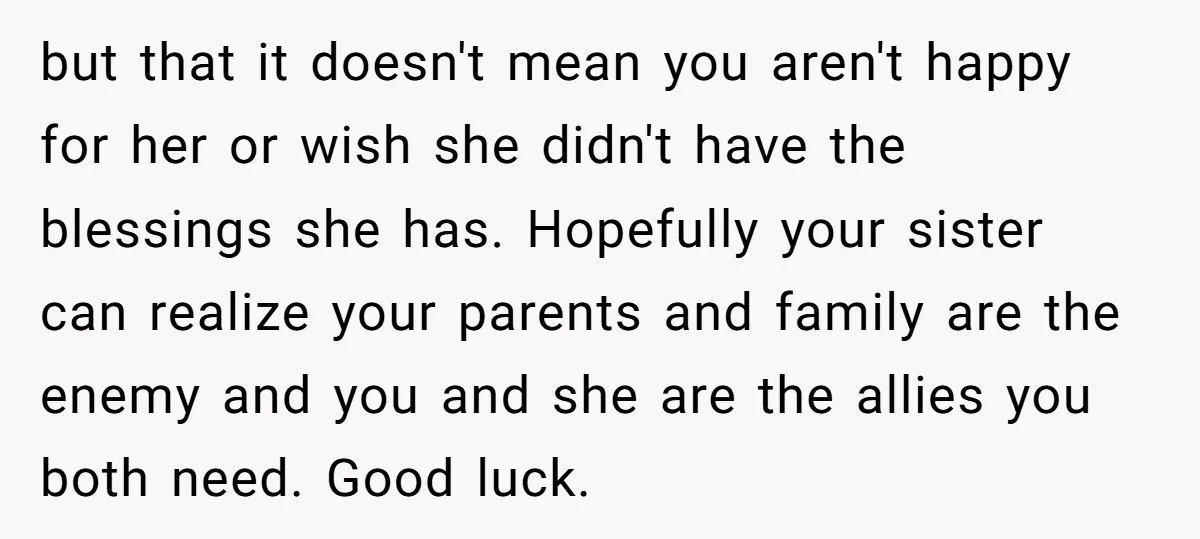 but that it doesn't mean you aren't happy for her or wish she didn't have the blessings she has. Hopefully your sister can realize your parents and family are the...