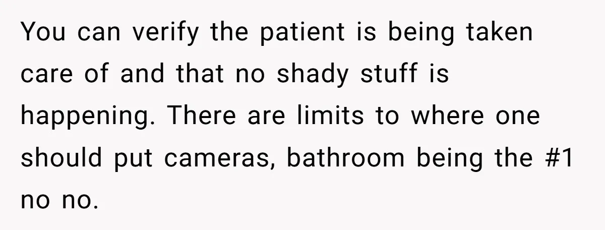 You can verify the patient is being taken care of and that no shady stuff is happening. There are limits to where one should put cameras, bathroom being the #1...