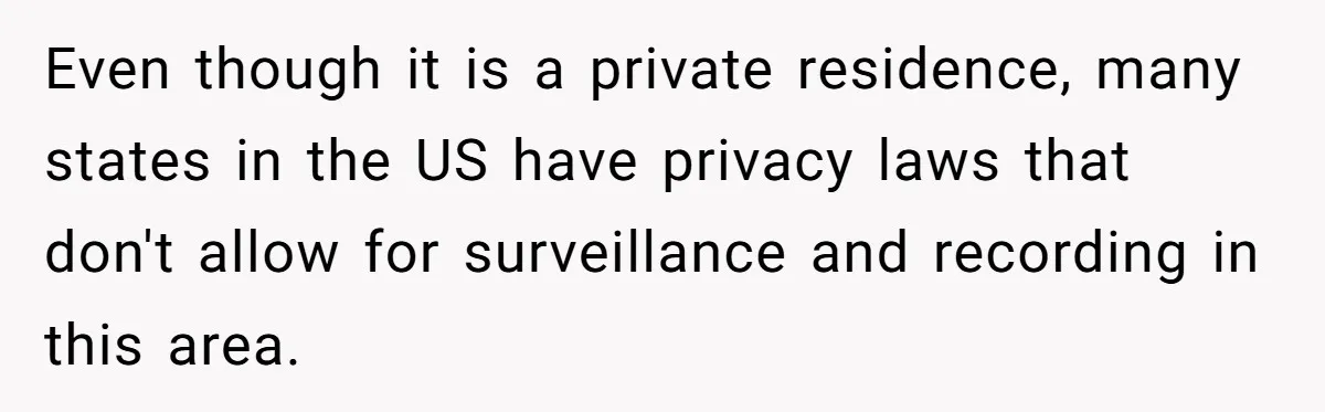 Even though it is a private residence, many states in the US have privacy laws that don't allow for surveillance and recording in this area.