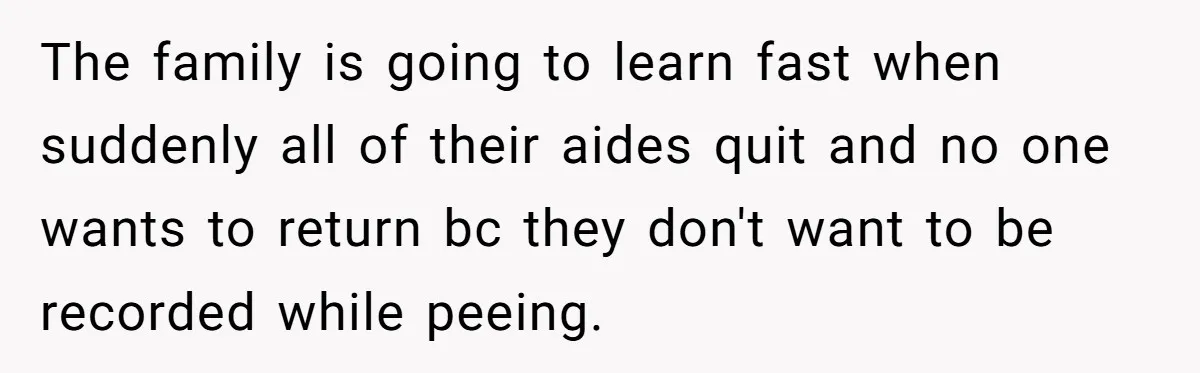 The family is going to learn fast when suddenly all of their aides quit and no one wants to return bc they don't want to be recorded while peeing.