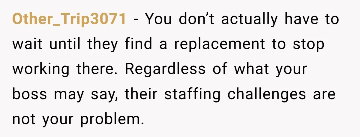 Other_Trip3071 − You don’t actually have to wait until they find a replacement to stop working there. Regardless of what your boss may say, their staffing challenges are not your...