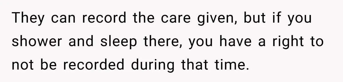 They can record the care given, but if you shower and sleep there, you have a right to not be recorded during that time.