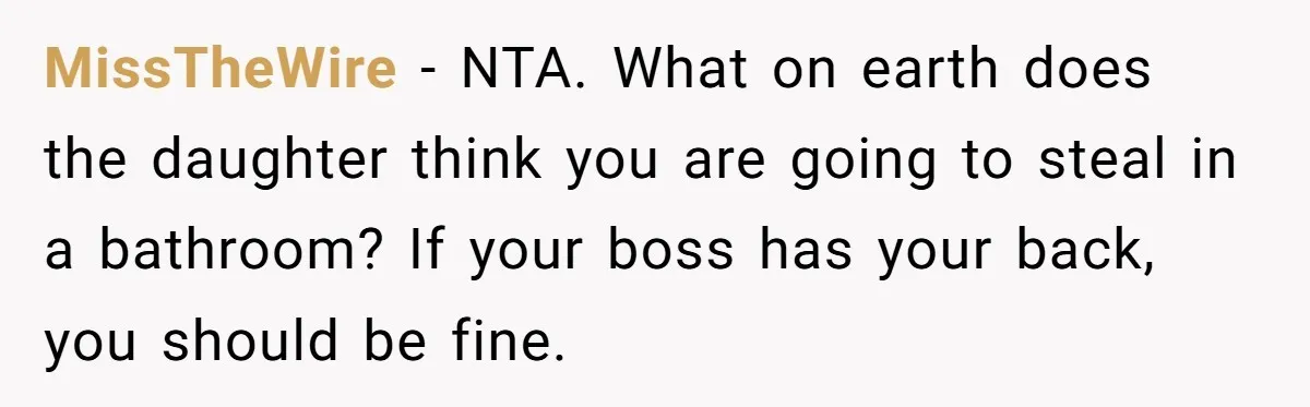 MissTheWire − NTA. What on earth does the daughter think you are going to steal in a bathroom? If your boss has your back, you should be fine.