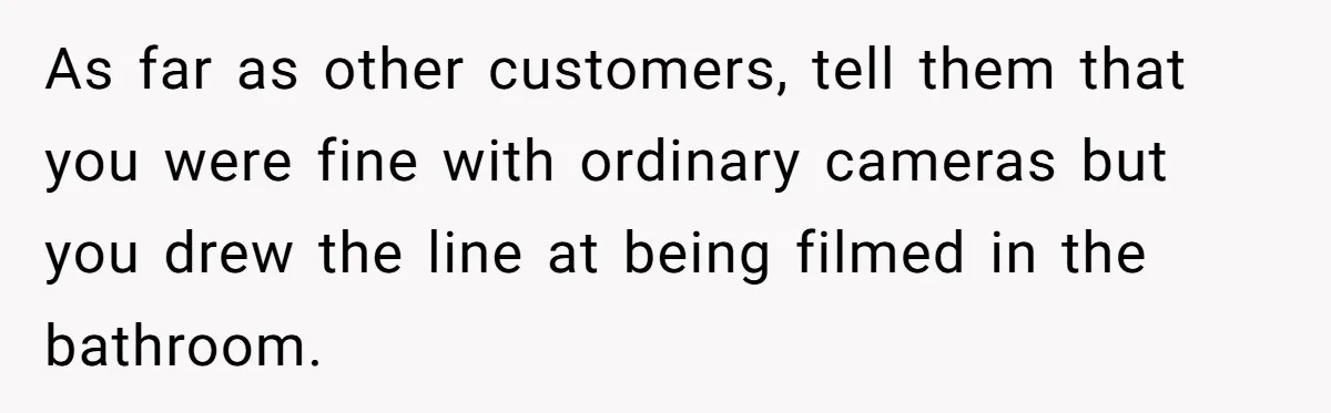 As far as other customers, tell them that you were fine with ordinary cameras but you drew the line at being filmed in the bathroom.
