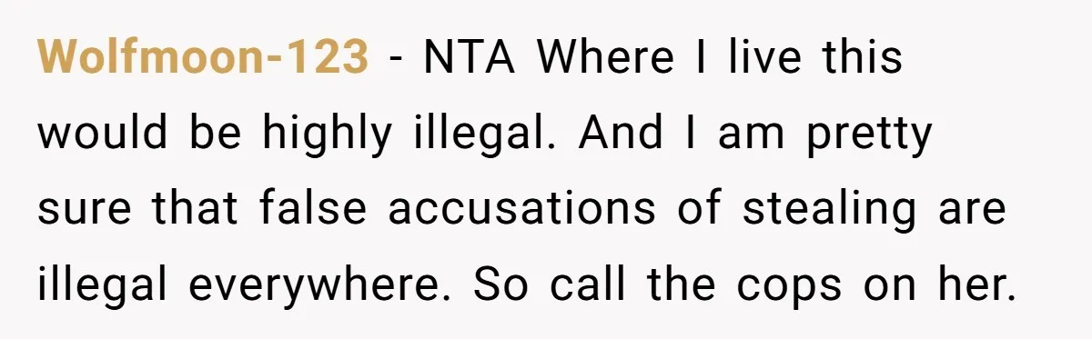 Wolfmoon-123 − NTA Where I live this would be highly illegal. And I am pretty sure that false accusations of stealing are illegal everywhere. So call the cops on her.